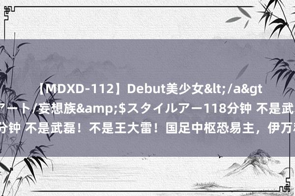 【MDXD-112】Debut美少女</a>2005-02-15スタイルアート/妄想族&$スタイルアー118分钟 不是武磊！不是王大雷！国足中枢恐易主，伊万科维奇或效仿荷兰队