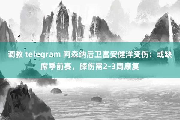 调教 telegram 阿森纳后卫富安健洋受伤：或缺席季前赛，膝伤需2-3周康复