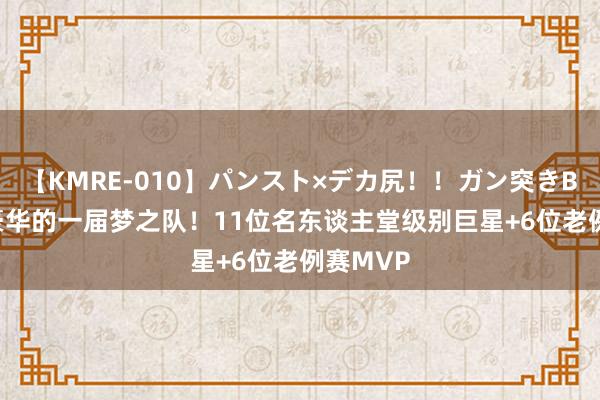 【KMRE-010】パンスト×デカ尻！！ガン突きBEST 最豪华的一届梦之队！11位名东谈主堂级别巨星+6位老例赛MVP