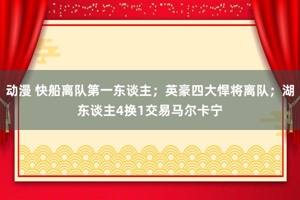 动漫 快船离队第一东谈主；英豪四大悍将离队；湖东谈主4换1交易马尔卡宁