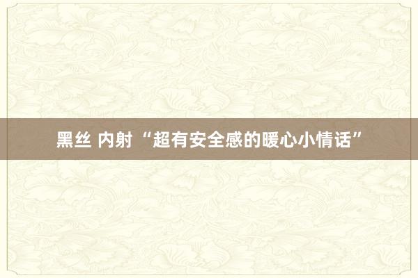 黑丝 内射 “超有安全感的暖心小情话”