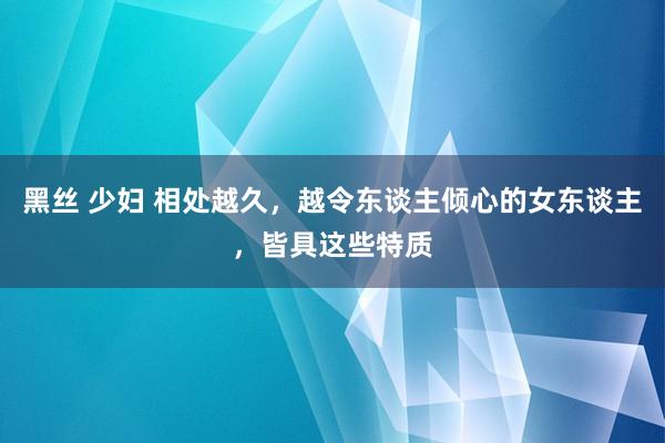 黑丝 少妇 相处越久，越令东谈主倾心的女东谈主，皆具这些特质