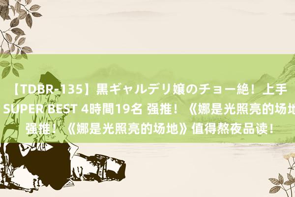 【TDBR-135】黒ギャルデリ嬢のチョー絶！上手いフェラチオ！！SUPER BEST 4時間19名 强推！《娜是光照亮的场地》值得熬夜品读！