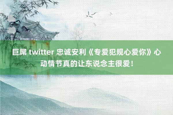 巨屌 twitter 忠诚安利《专爱犯规心爱你》心动情节真的让东说念主很爱！