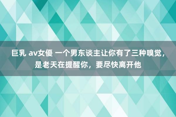 巨乳 av女優 一个男东谈主让你有了三种嗅觉，是老天在提醒你，要尽快离开他