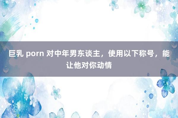 巨乳 porn 对中年男东谈主，使用以下称号，能让他对你动情