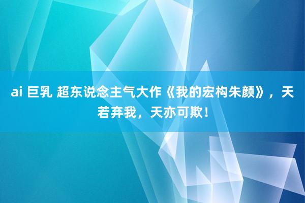 ai 巨乳 超东说念主气大作《我的宏构朱颜》，天若弃我，天亦可欺！