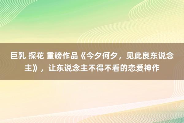 巨乳 探花 重磅作品《今夕何夕，见此良东说念主》，让东说念主不得不看的恋爱神作