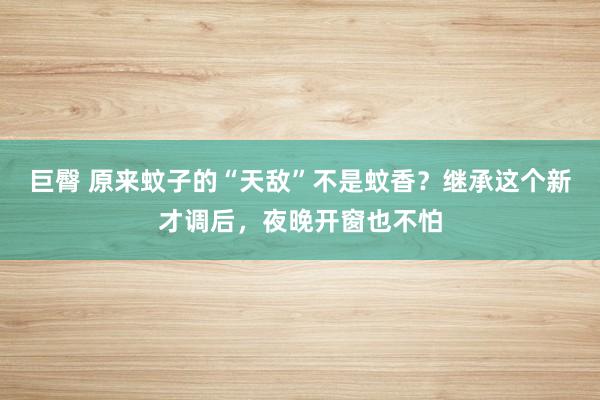 巨臀 原来蚊子的“天敌”不是蚊香？继承这个新才调后，夜晚开窗也不怕