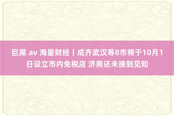 巨屌 av 海量财经丨成齐武汉等8市将于10月1日设立市内免税店 济南还未接到见知