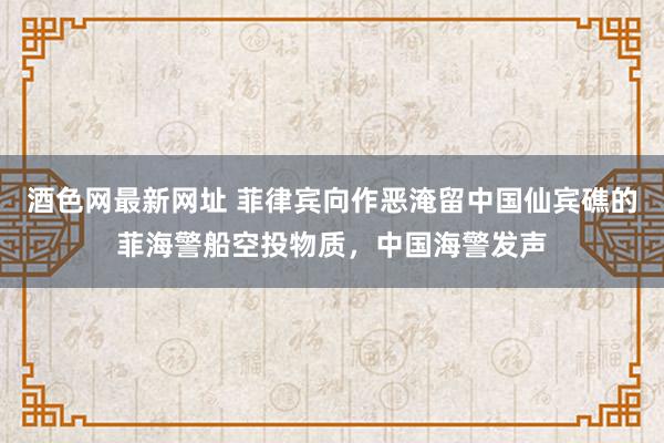 酒色网最新网址 菲律宾向作恶淹留中国仙宾礁的菲海警船空投物质，中国海警发声