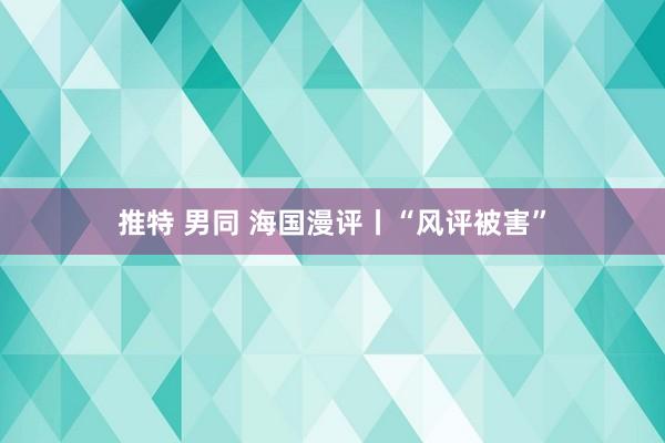 推特 男同 海国漫评丨“风评被害”