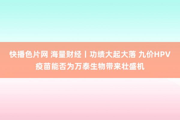 快播色片网 海量财经丨功绩大起大落 九价HPV疫苗能否为万泰生物带来壮盛机