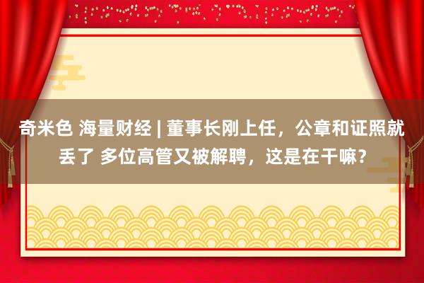 奇米色 海量财经 | 董事长刚上任，公章和证照就丢了 多位高管又被解聘，这是在干嘛？