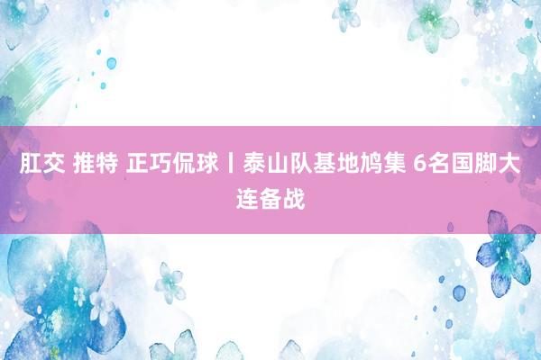 肛交 推特 正巧侃球丨泰山队基地鸠集 6名国脚大连备战