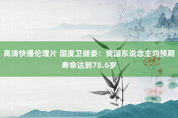 高清快播伦理片 国度卫健委：我国东说念主均预期寿命达到78.6岁