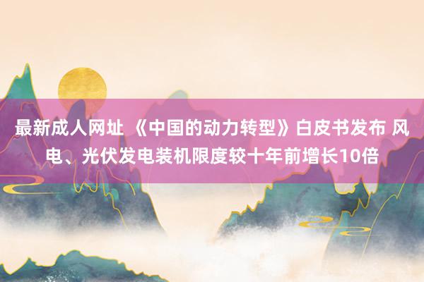 最新成人网址 《中国的动力转型》白皮书发布 风电、光伏发电装机限度较十年前增长10倍