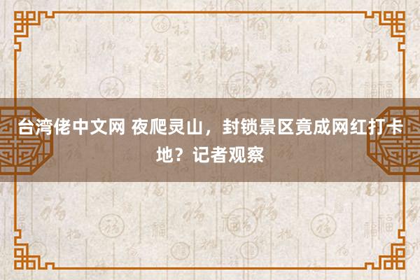 台湾佬中文网 夜爬灵山，封锁景区竟成网红打卡地？记者观察