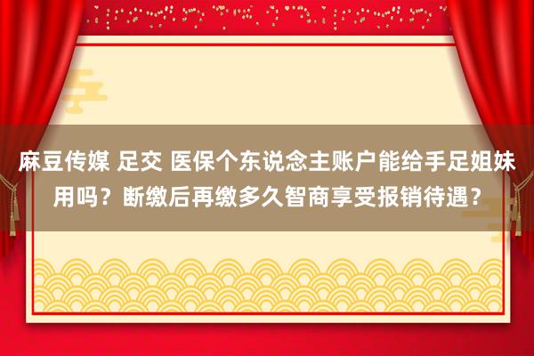 麻豆传媒 足交 医保个东说念主账户能给手足姐妹用吗？断缴后再缴多久智商享受报销待遇？