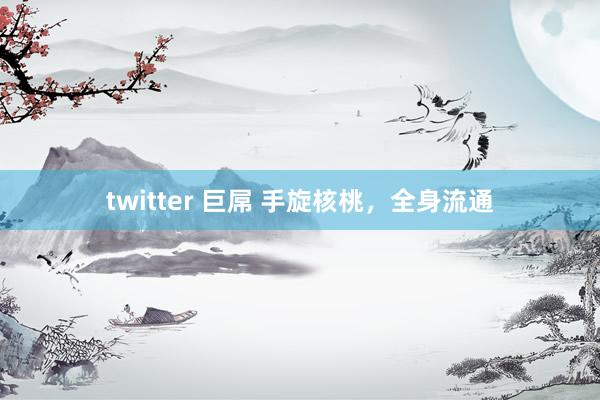 twitter 巨屌 手旋核桃，全身流通