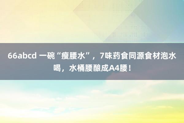 66abcd 一碗“瘦腰水”，7味药食同源食材泡水喝，水桶腰酿成A4腰！