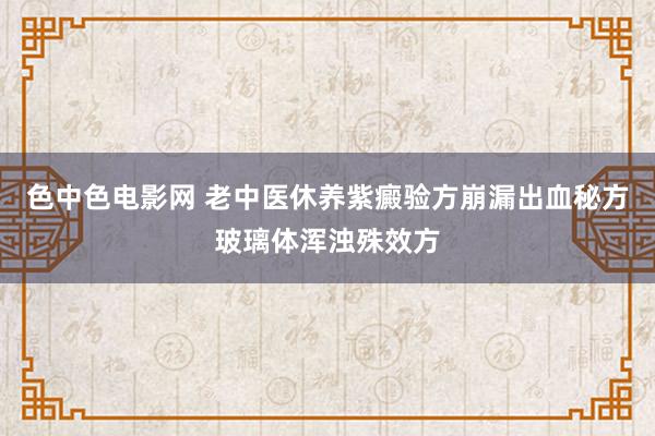 色中色电影网 老中医休养紫癜验方崩漏出血秘方玻璃体浑浊殊效方