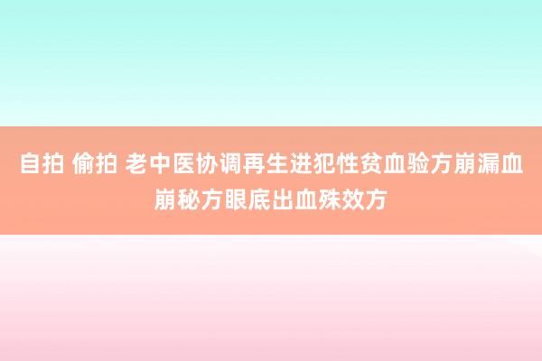 自拍 偷拍 老中医协调再生进犯性贫血验方崩漏血崩秘方眼底出血殊效方