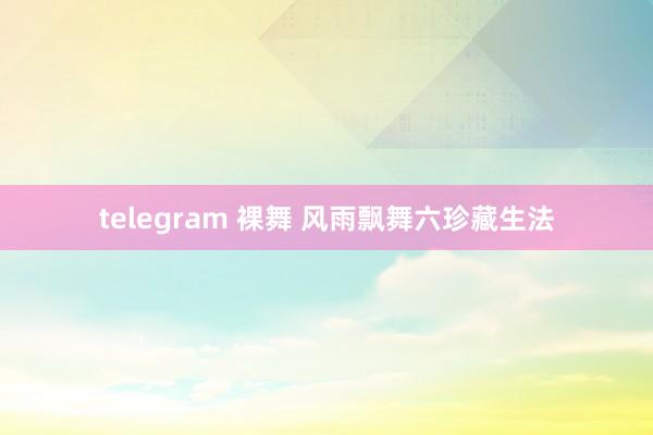 telegram 裸舞 风雨飘舞六珍藏生法