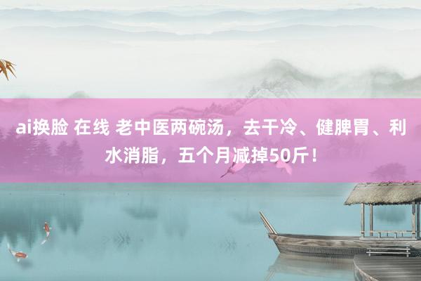 ai换脸 在线 老中医两碗汤，去干冷、健脾胃、利水消脂，五个月减掉50斤！