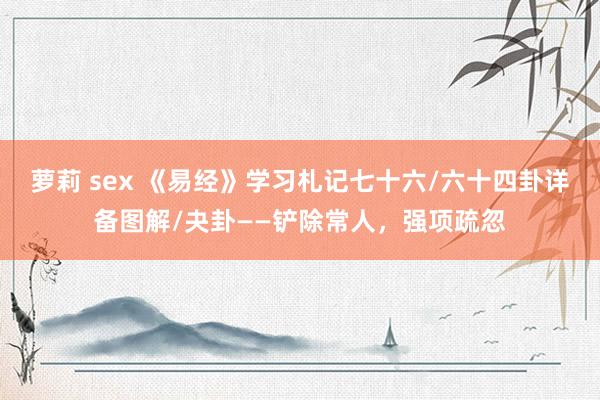 萝莉 sex 《易经》学习札记七十六/六十四卦详备图解/夬卦——铲除常人，强项疏忽