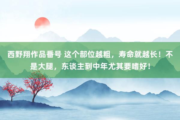 西野翔作品番号 这个部位越粗，寿命就越长！不是大腿，东谈主到中年尤其要嗜好！