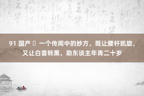 91 国产 ​一个传闻中的妙方，既让腰杆凯旋，又让白首转黑，助东谈主年青二十岁