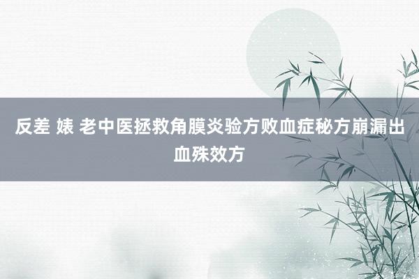 反差 婊 老中医拯救角膜炎验方败血症秘方崩漏出血殊效方