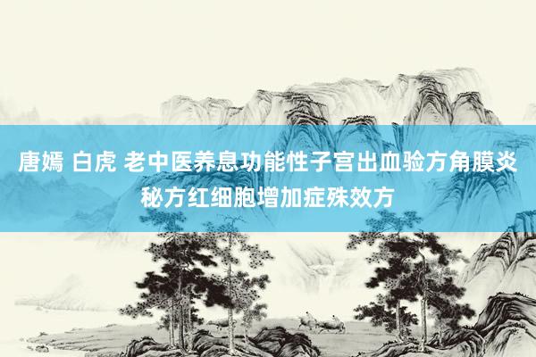 唐嫣 白虎 老中医养息功能性子宫出血验方角膜炎秘方红细胞增加症殊效方