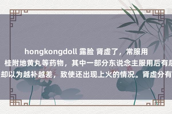 hongkongdoll 露脸 肾虚了，常服用金匮肾气丸、六味地黄丸、桂附地黄丸等药物，其中一部分东说念主服用后有后果，而另一部分东说念主却以为越补越差，致使还出现上火的情况。肾虚分有肾阴虚、肾阳虚，还有脾肾两虚等类型。茯菟丸健脾强肾固精！