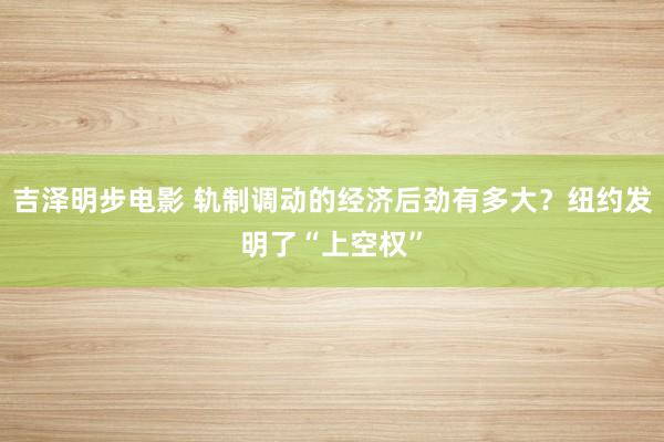 吉泽明步电影 轨制调动的经济后劲有多大？纽约发明了“上空权”