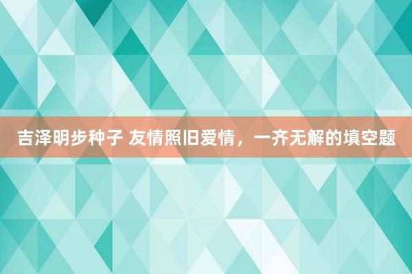 吉泽明步种子 友情照旧爱情，一齐无解的填空题