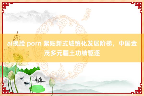 ai换脸 porn 紧贴新式城镇化发展阶梯，中国金茂多元疆土功绩驱逐