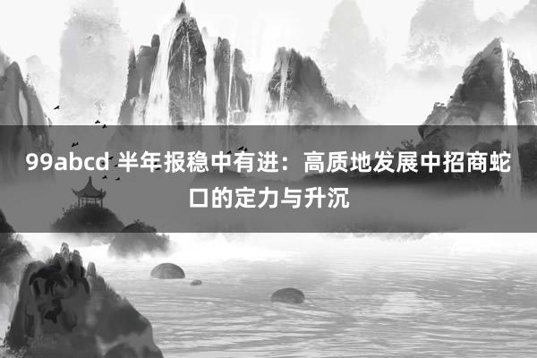 99abcd 半年报稳中有进：高质地发展中招商蛇口的定力与升沉