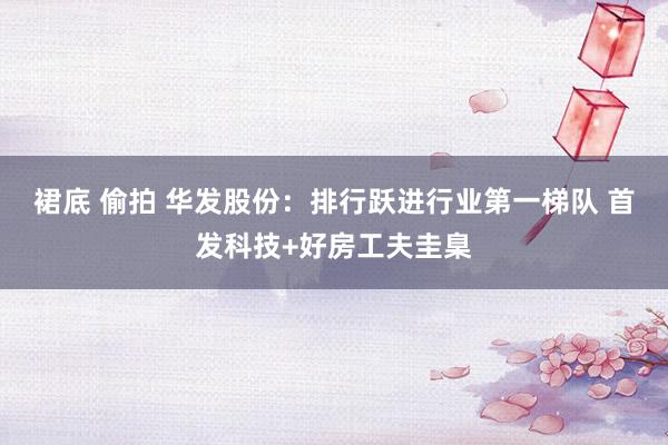 裙底 偷拍 华发股份：排行跃进行业第一梯队 首发科技+好房工夫圭臬