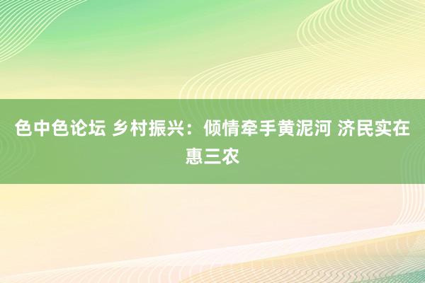 色中色论坛 乡村振兴：倾情牵手黄泥河 济民实在惠三农