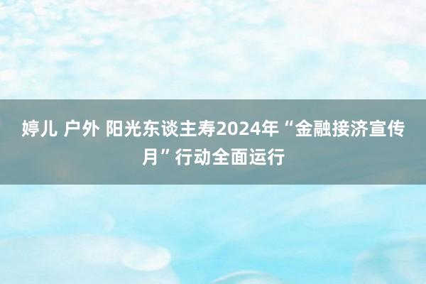 婷儿 户外 阳光东谈主寿2024年“金融接济宣传月”行动全面运行