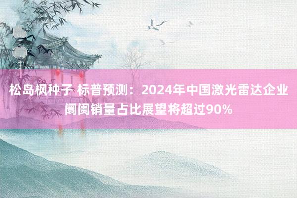 松岛枫种子 标普预测：2024年中国激光雷达企业阛阓销量占比展望将超过90%