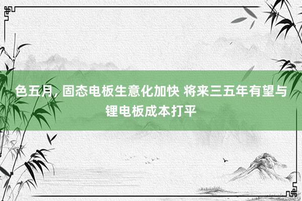 色五月, 固态电板生意化加快 将来三五年有望与锂电板成本打平