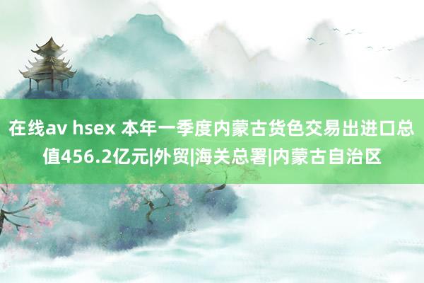 在线av hsex 本年一季度内蒙古货色交易出进口总值456.2亿元|外贸|海关总署|内蒙古自治区