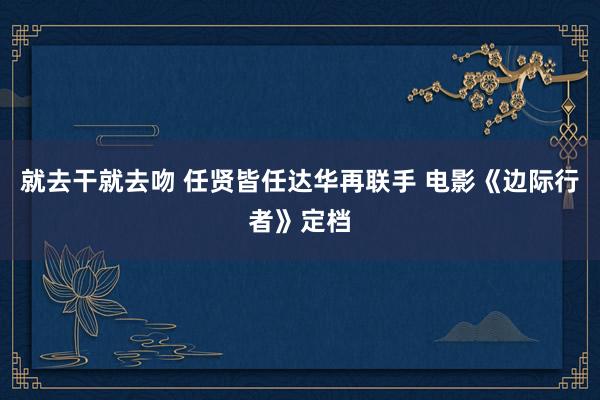 就去干就去吻 任贤皆任达华再联手 电影《边际行者》定档