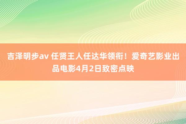 吉泽明步av 任贤王人任达华领衔！爱奇艺影业出品电影4月2日致密点映