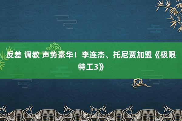 反差 调教 声势豪华！李连杰、托尼贾加盟《极限特工3》