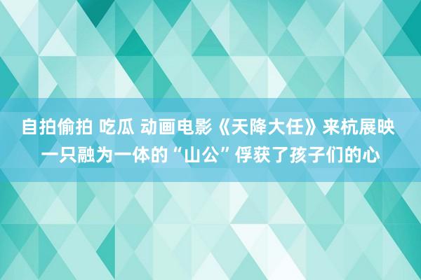 自拍偷拍 吃瓜 动画电影《天降大任》来杭展映 一只融为一体的“山公”俘获了孩子们的心