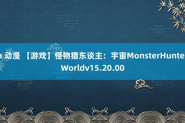 h 动漫 【游戏】怪物猎东谈主：宇宙MonsterHunterWorldv15.20.00